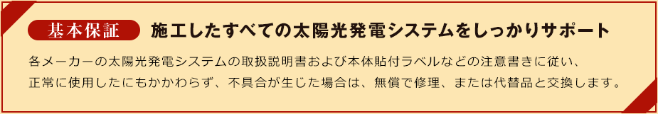 基本保証施工したすべての太陽光発電システムをしっかりサポート各メーカーの住宅用太陽光発電システムの取扱説明書および本体貼付ラベルなどの注意書きに従い、正常に使用したにもかかわらず、不具合が生じた場合は、無償で修理、または代替品と交換します。