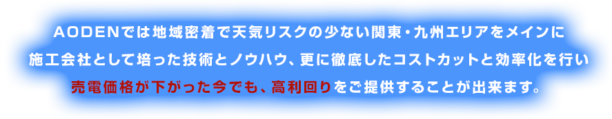 AODENでは地域密着で天気リスクの少ない関東エリアをメインに施工会社として培った技術とノウハウ、更に徹底したコストカットと効率化を行い売電価格が２１円になった今でも、利回り14％以上をご提供することが出来ます。
