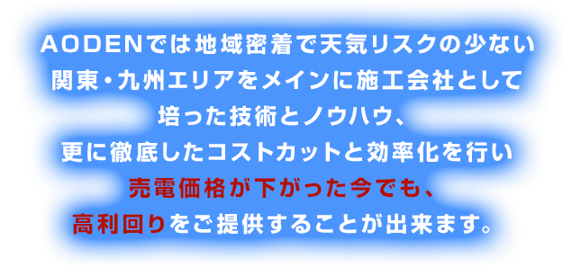 AODENでは地域密着で天気リスクの少ない関東エリアをメインに施工会社として培った技術とノウハウ、更に徹底したコストカットと効率化を行い売電価格が２１円になった今でも、利回り14％以上をご提供することが出来ます。